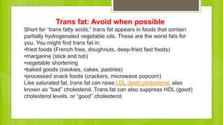 Trans fat: Avoid when possible
Short for “trans fatty acids,” trans fat appears in foods that contain
partially hydrogenated vegetable oils. These are the worst fats for
you. You might find trans fat in:
•fried foods (French fries, doughnuts, deep-fried fast foods)
•margarine (stick and tub)
•vegetable shortening
•baked goods (cookies, cakes, pastries)
•processed snack foods (crackers, microwave popcorn)
Like saturated fat, trans fat can raise LDL (bad) cholesterol, also
known as “bad” cholesterol. Trans fat can also suppress HDL (good)
cholesterol levels, or “good” cholesterol.
 