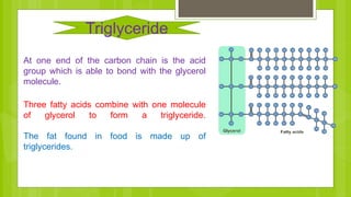 At one end of the carbon chain is the acid
group which is able to bond with the glycerol
molecule.
Three fatty acids combine with one molecule
of glycerol to form a triglyceride.
The fat found in food is made up of
triglycerides.
Triglyceride
 