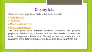 Dietary fats
There are four major dietary fats in the foods we eat:
 Saturated fats
 Transfats
 Monounsaturated fats
 Polyunsaturated fats
The four types have different chemical structures and physical
properties. The bad fats, saturated and trans fats, tend to be more solid
at room temperature (like a stick of butter), while monounsaturated and
polyunsaturated fats tend to be more liquid (like liquid vegetable oil).
6
 