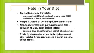 8
Fats in Your Diet
• Try not to eat any trans fats
– Increases bad (LDL) cholesterol, lowers good (HDL)
cholesterol – risk of heart disease
• Keep saturated fat consumption to a minimum
• Monounsaturated and polyunsaturated fats –
between 15-30% daily caloric intake
– Sources: olive oil, safflower oil, peanut oil and corn oil
• Avoid hydrogenated or partially hydrogenated
oils – added hydrogen to make it solid, preserve –
check labels!
 