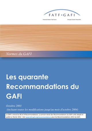 © 2010 GAFI/OCDE - 1
Financial Action Task Force Groupe d’action financière
Les quarante
Recommandations du
GAFI
Octobre 2003
(incluant toutes les modifications jusqu'au mois d'octobre 2004)
Le GAFI a révisé les 40 et IX Recommandations. La version révisé des Recommandations du GAFI a été adopté et
publié en février 2012. Voir www.fatf-gafi.org/recommandations pour les Recommandations 2012 du GAFI.
Normes du GAFI
 