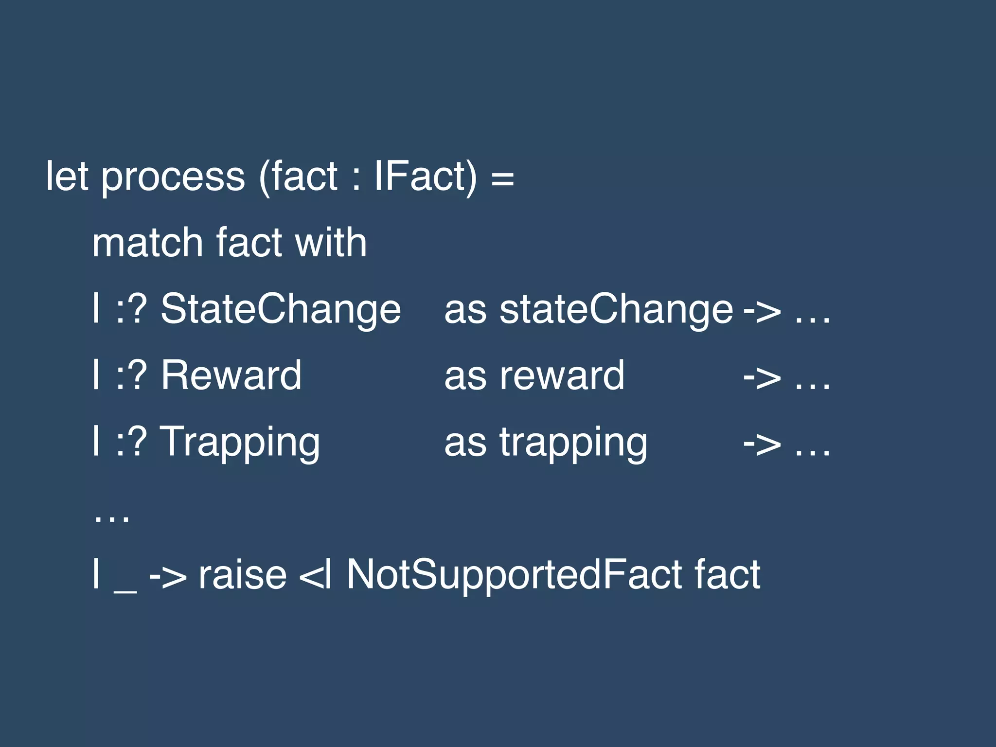 let process (fact : IFact) =!
match fact with!
| :? StateChange ! as stateChange!-> …!
| :? Reward ! ! as reward! ! -> …!
| :? Trapping! ! as trapping! -> …!
…!
| _ -> raise <| NotSupportedFact fact
 