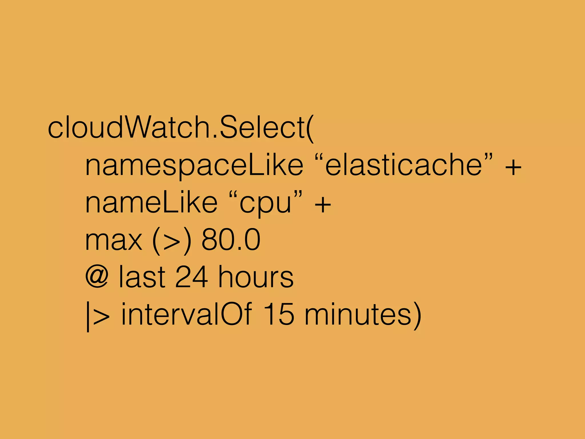 cloudWatch.Select(
namespaceLike “elasticache” +
nameLike “cpu” +
max (>) 80.0
@ last 24 hours
|> intervalOf 15 minutes)
 