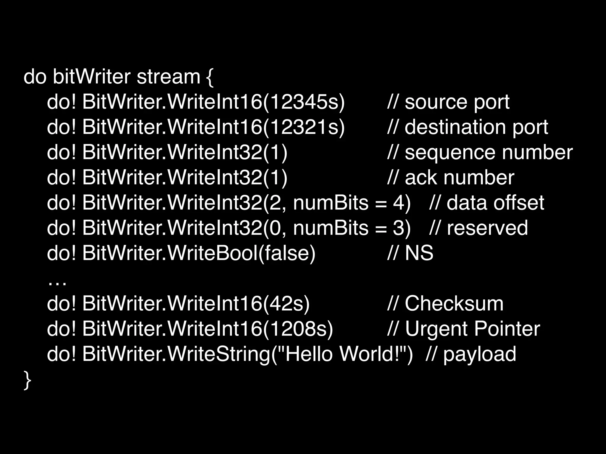 do bitWriter stream {!
do! BitWriter.WriteInt16(12345s) ! // source port!
do! BitWriter.WriteInt16(12321s)! // destination port!
do! BitWriter.WriteInt32(1) ! // sequence number!
do! BitWriter.WriteInt32(1) ! // ack number!
do! BitWriter.WriteInt32(2, numBits = 4) // data offset!
do! BitWriter.WriteInt32(0, numBits = 3) // reserved!
do! BitWriter.WriteBool(false) ! // NS!
…!
do! BitWriter.WriteInt16(42s)! ! // Checksum!
do! BitWriter.WriteInt16(1208s)! // Urgent Pointer!
do! BitWriter.WriteString("Hello World!") // payload!
}
 