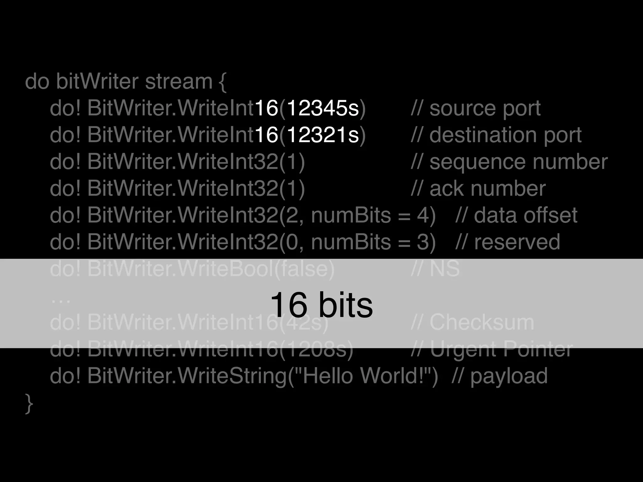 do bitWriter stream {!
do! BitWriter.WriteInt16(12345s) ! // source port!
do! BitWriter.WriteInt16(12321s)! // destination port!
do! BitWriter.WriteInt32(1) ! // sequence number!
do! BitWriter.WriteInt32(1) ! // ack number!
do! BitWriter.WriteInt32(2, numBits = 4) // data offset!
do! BitWriter.WriteInt32(0, numBits = 3) // reserved!
do! BitWriter.WriteBool(false) ! // NS!
…!
do! BitWriter.WriteInt16(42s)! ! // Checksum!
do! BitWriter.WriteInt16(1208s)! // Urgent Pointer!
do! BitWriter.WriteString("Hello World!") // payload!
}
16 bits
 
