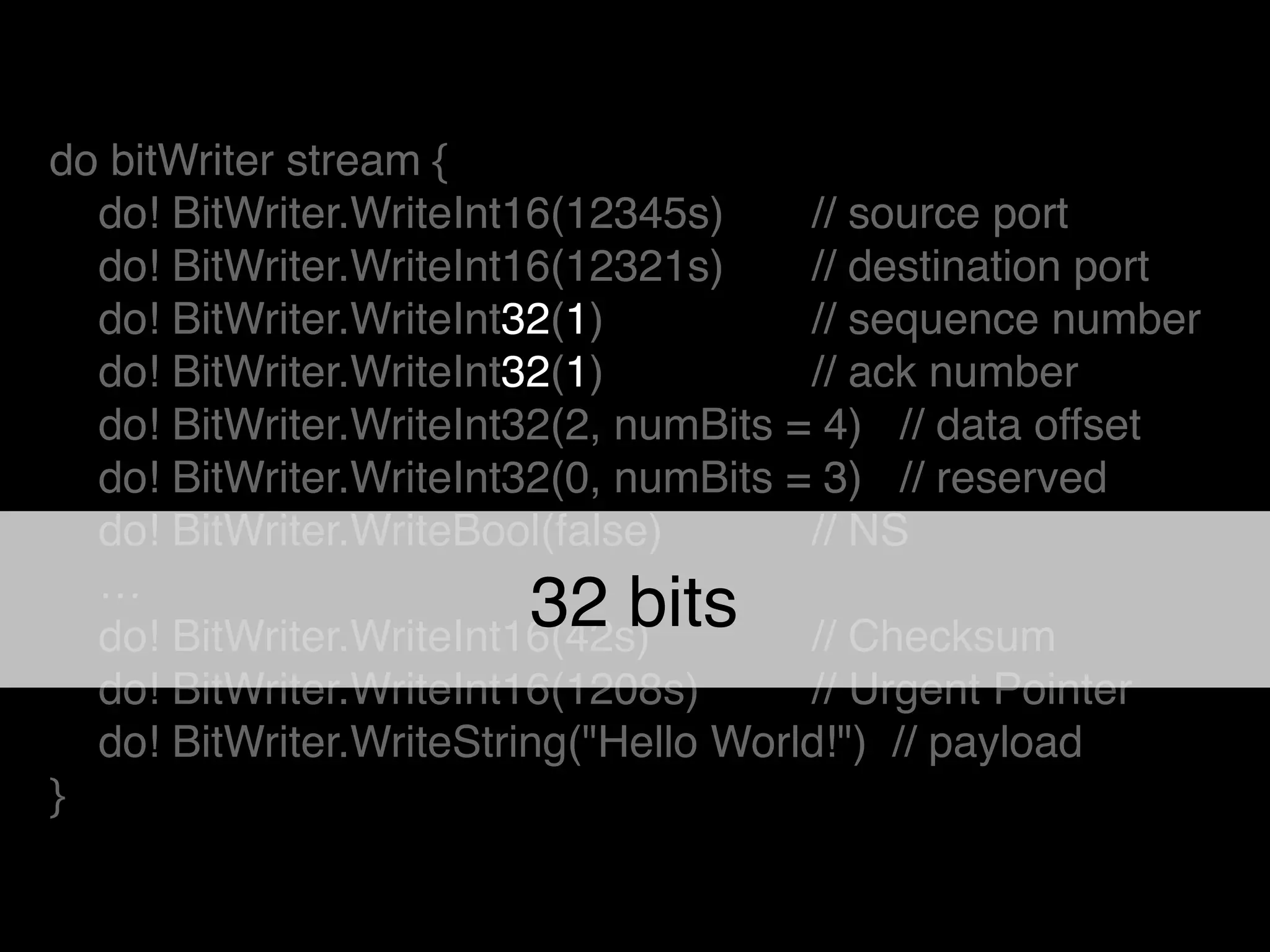 do bitWriter stream {!
do! BitWriter.WriteInt16(12345s) ! // source port!
do! BitWriter.WriteInt16(12321s)! // destination port!
do! BitWriter.WriteInt32(1) ! // sequence number!
do! BitWriter.WriteInt32(1) ! // ack number!
do! BitWriter.WriteInt32(2, numBits = 4) // data offset!
do! BitWriter.WriteInt32(0, numBits = 3) // reserved!
do! BitWriter.WriteBool(false) ! // NS!
…!
do! BitWriter.WriteInt16(42s)! ! // Checksum!
do! BitWriter.WriteInt16(1208s)! // Urgent Pointer!
do! BitWriter.WriteString("Hello World!") // payload!
}
32 bits
 