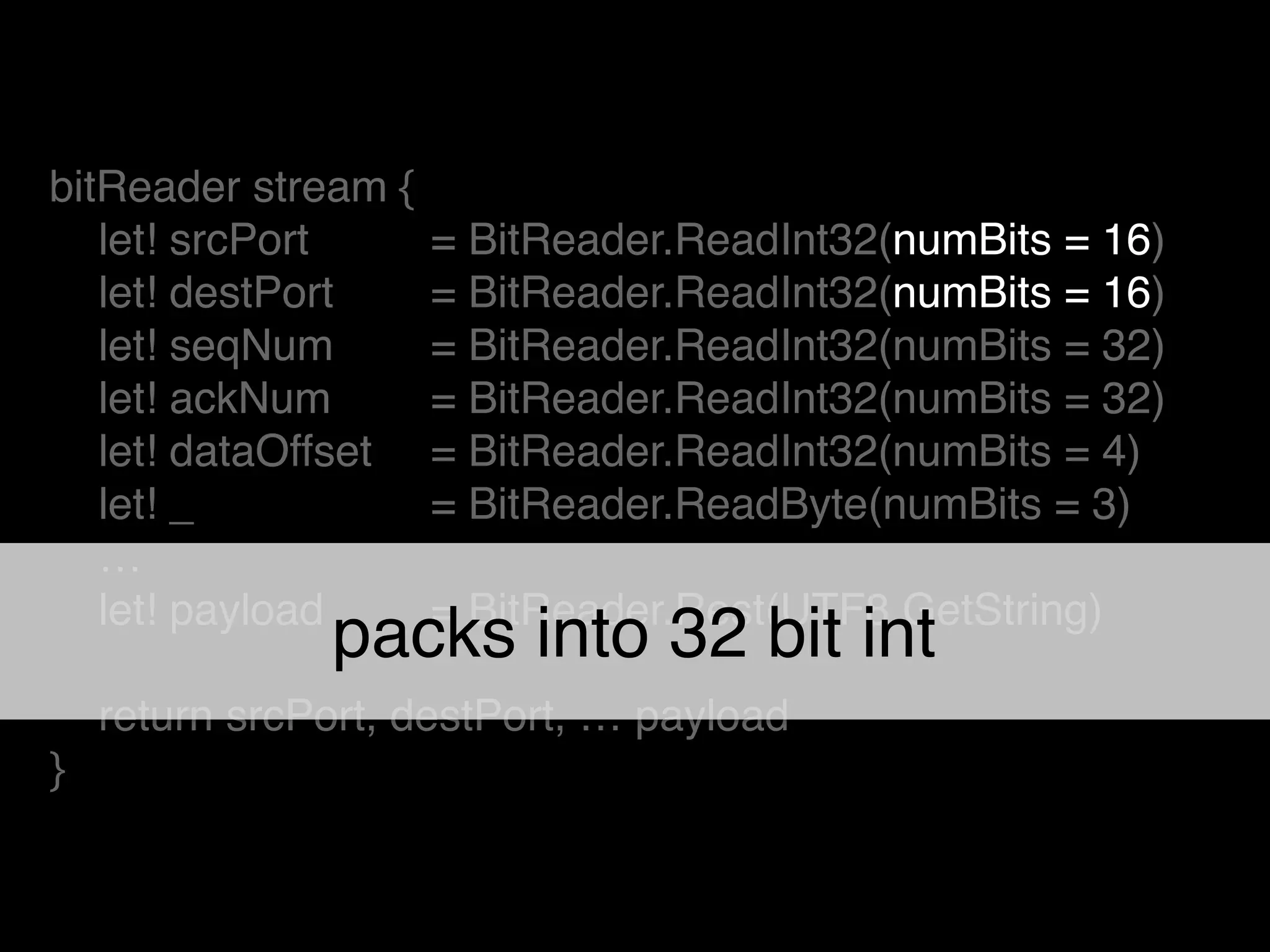 bitReader stream {!
let! srcPort ! = BitReader.ReadInt32(numBits = 16)!
let! destPort ! = BitReader.ReadInt32(numBits = 16)!
let! seqNum ! = BitReader.ReadInt32(numBits = 32)!
let! ackNum ! = BitReader.ReadInt32(numBits = 32)!
let! dataOffset ! = BitReader.ReadInt32(numBits = 4)!
let! _ ! = BitReader.ReadByte(numBits = 3)!
…!
let! payload ! = BitReader.Rest(UTF8.GetString)!
!
return srcPort, destPort, … payload!
}
packs into 32 bit int
 