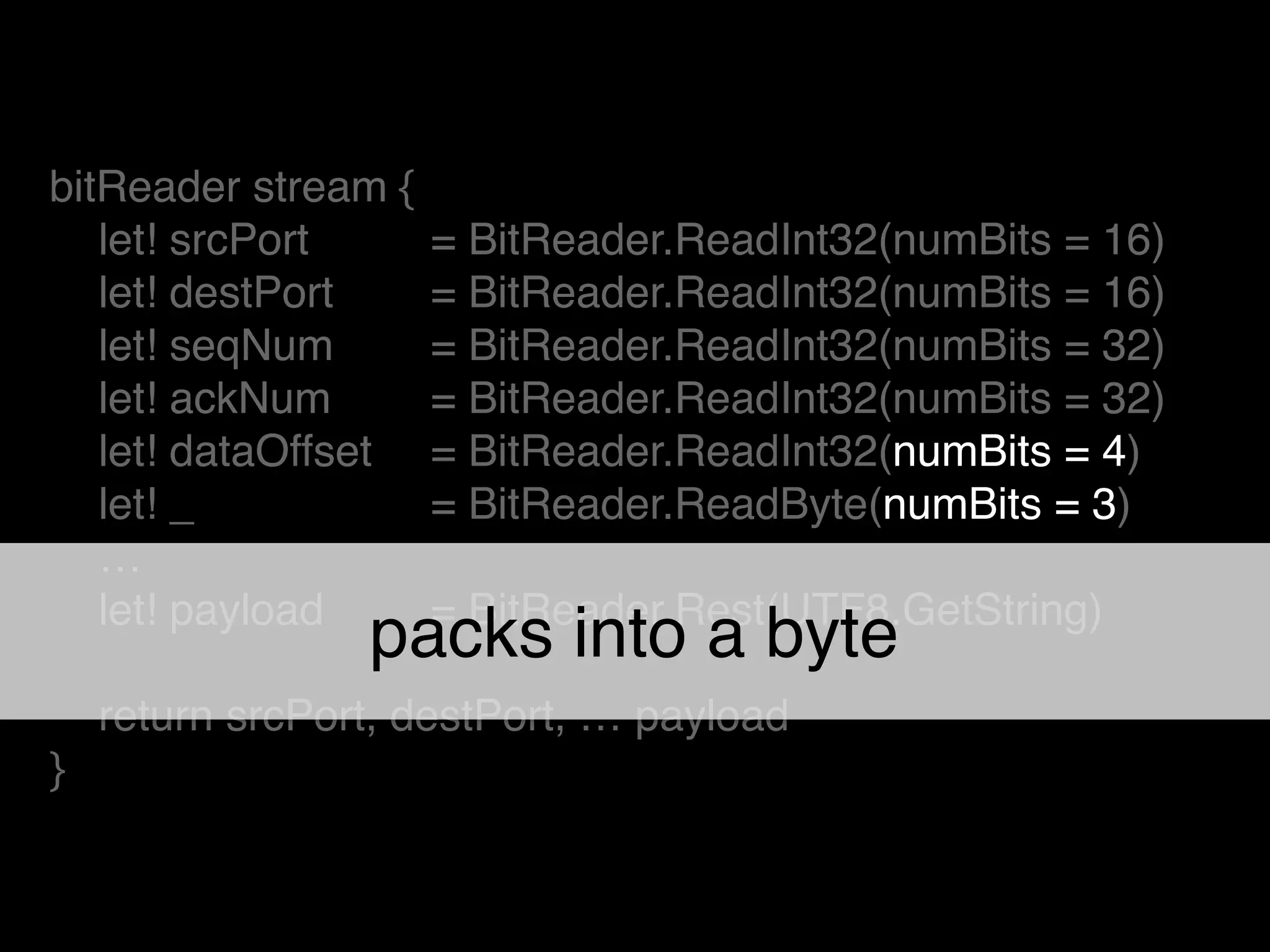 bitReader stream {!
let! srcPort ! = BitReader.ReadInt32(numBits = 16)!
let! destPort ! = BitReader.ReadInt32(numBits = 16)!
let! seqNum ! = BitReader.ReadInt32(numBits = 32)!
let! ackNum ! = BitReader.ReadInt32(numBits = 32)!
let! dataOffset ! = BitReader.ReadInt32(numBits = 4)!
let! _ ! = BitReader.ReadByte(numBits = 3)!
…!
let! payload ! = BitReader.Rest(UTF8.GetString)!
!
return srcPort, destPort, … payload!
}
packs into a byte
 