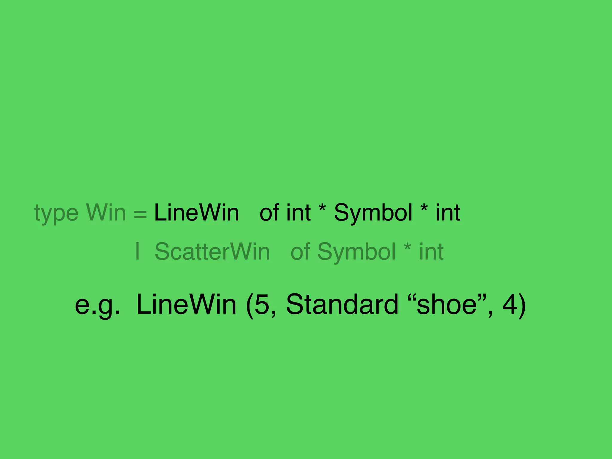 !
!
!
type Win = LineWin of int * Symbol * int!
! | ScatterWin of Symbol * int
e.g.! LineWin (5, Standard “shoe”, 4)
 