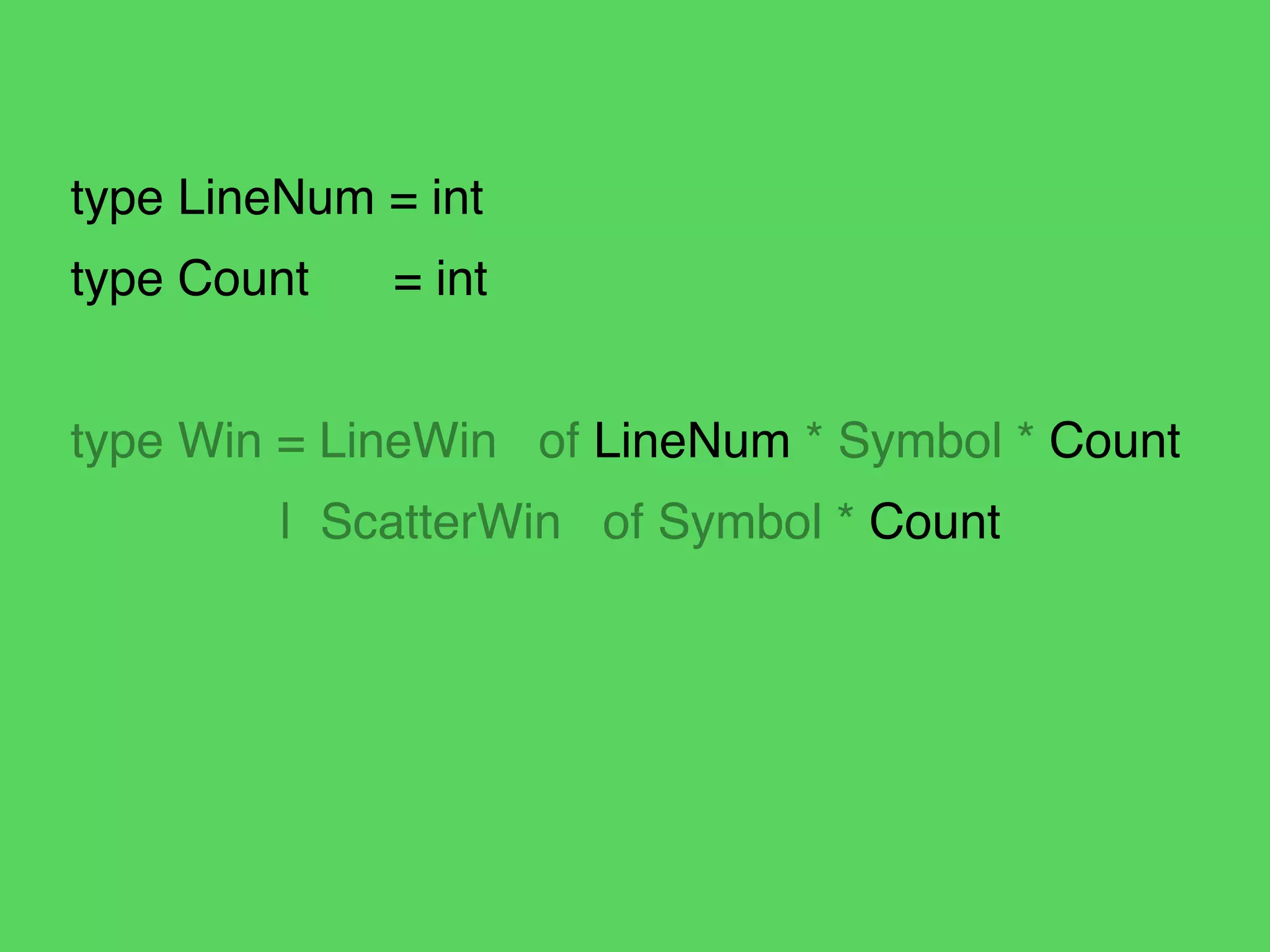 type LineNum = int!
type Count! = int!
!
type Win = LineWin of LineNum * Symbol * Count!
! | ScatterWin of Symbol * Count
 