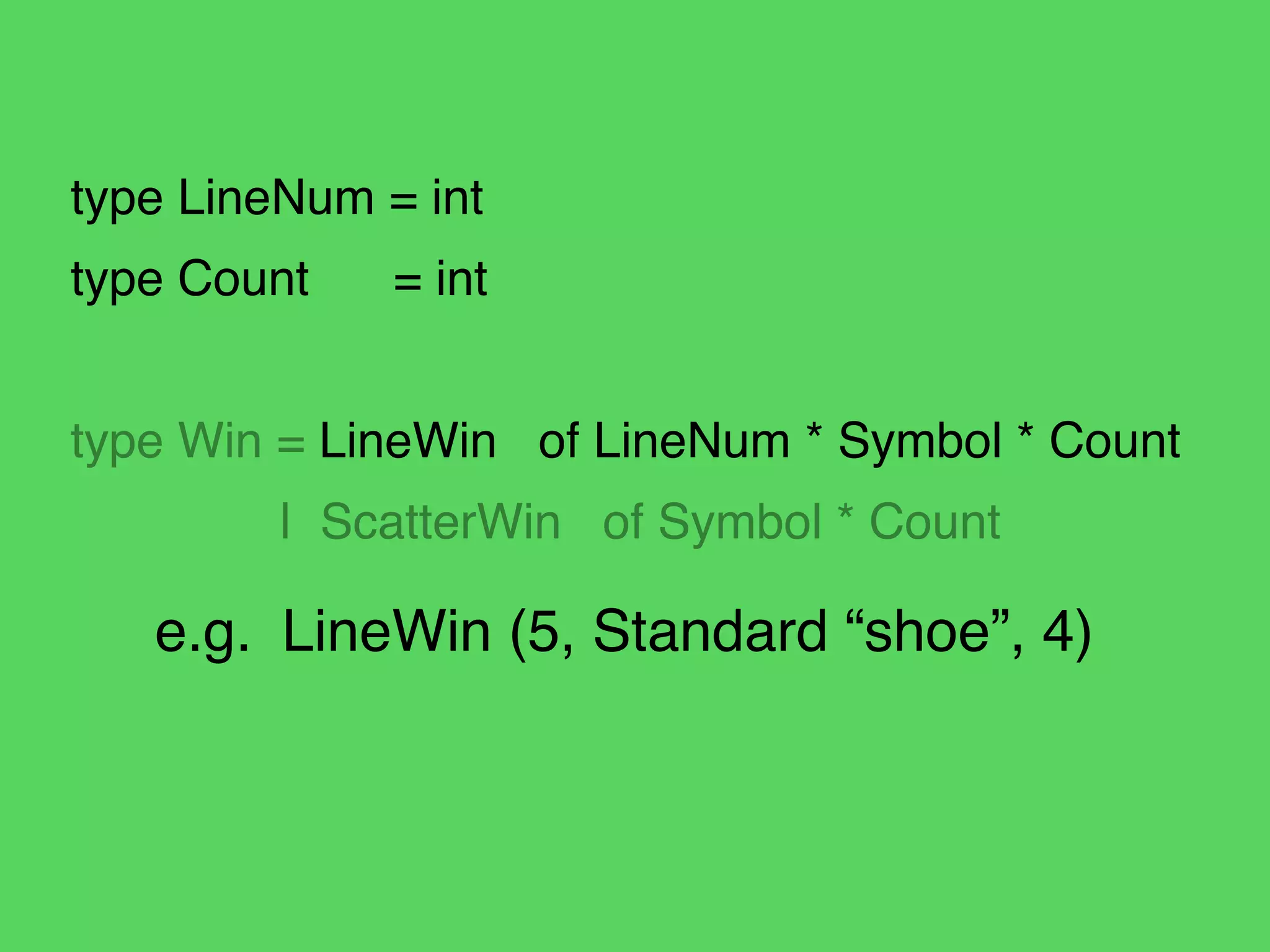 type LineNum = int!
type Count! = int!
!
type Win = LineWin of LineNum * Symbol * Count!
! | ScatterWin of Symbol * Count
e.g.! LineWin (5, Standard “shoe”, 4)
 