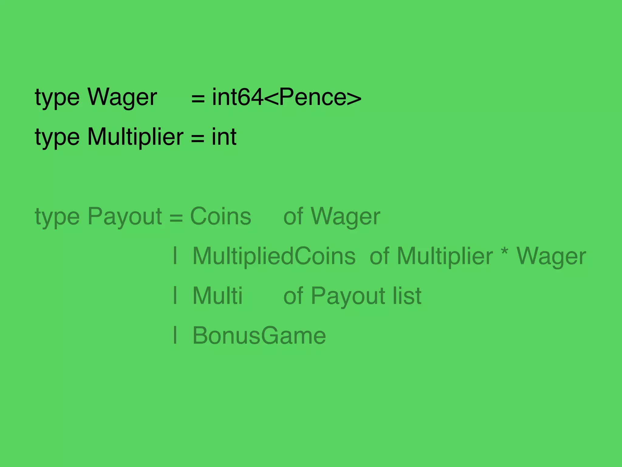 type Wager = int64<Pence>!
type Multiplier = int!
!
type Payout = Coins! of Wager!
! ! | MultipliedCoins of Multiplier * Wager!
! ! | Multi! of Payout list!
! ! | BonusGame
 