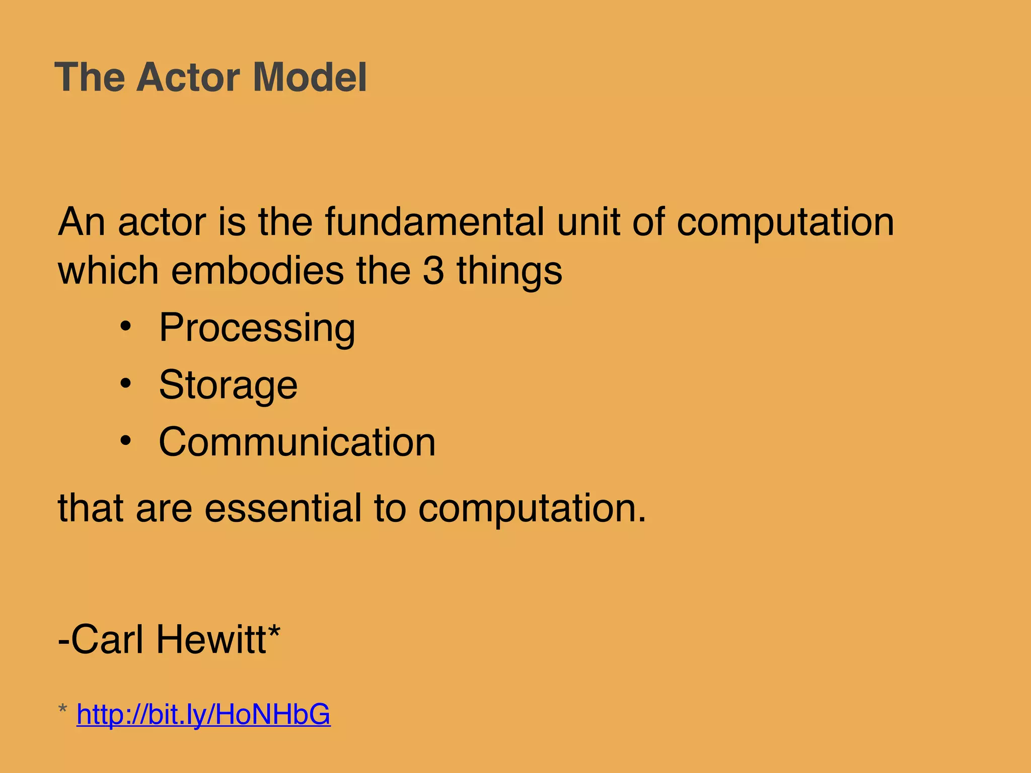 The Actor Model
An actor is the fundamental unit of computation
which embodies the 3 things!
• Processing!
• Storage!
• Communication!
that are essential to computation.!
!
-Carl Hewitt*
* http://bit.ly/HoNHbG
 