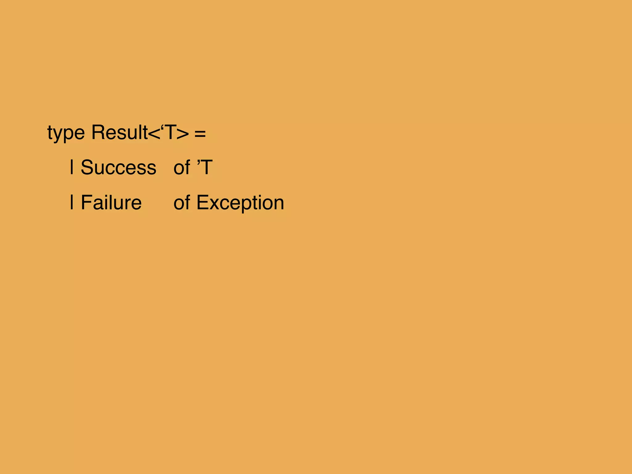 type Result<‘T> =!
| Success! of ’T!
| Failure! of Exception!
!
!
!
 
