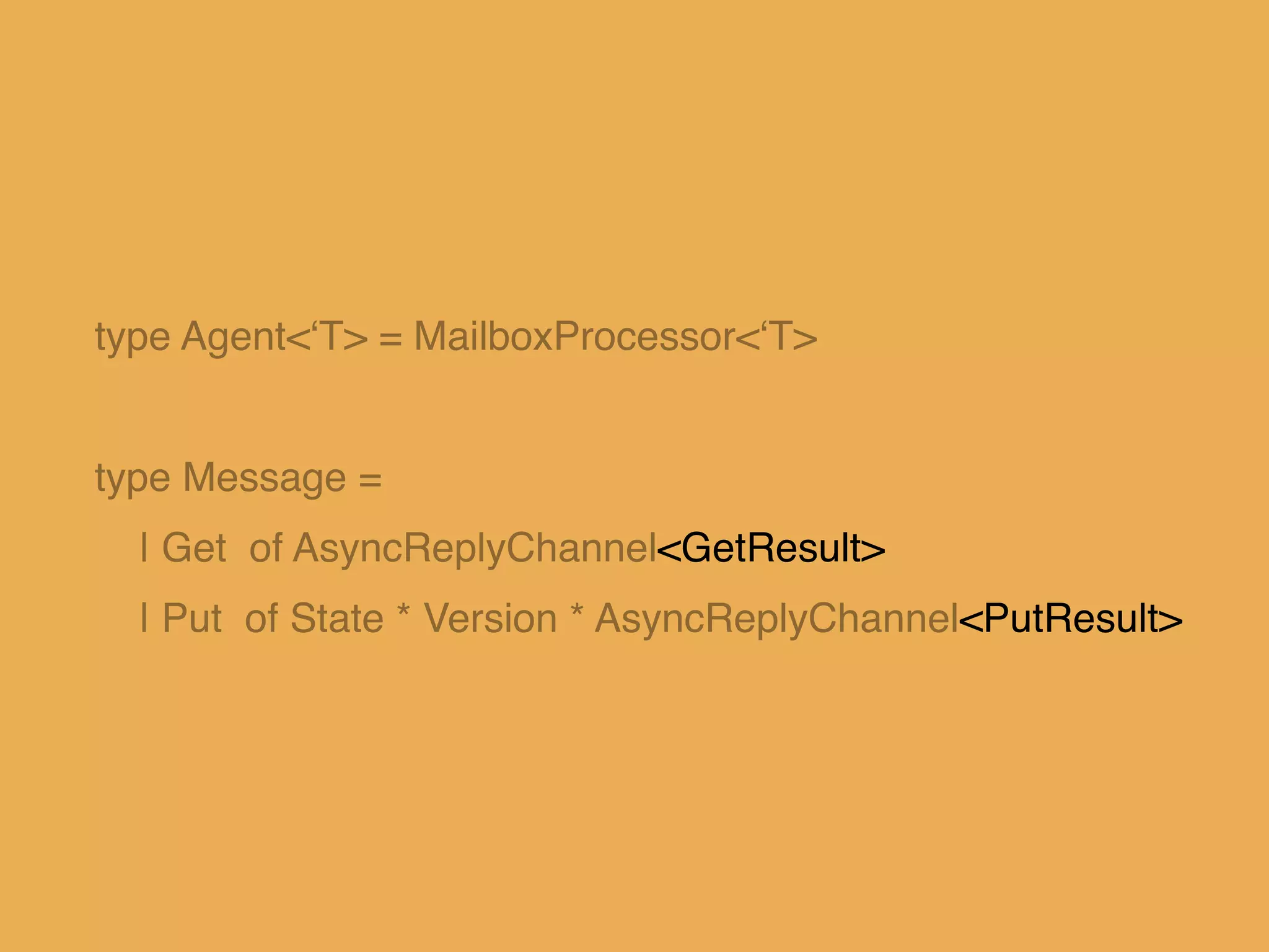type Agent<‘T> = MailboxProcessor<‘T>!
!
type Message = !
| Get of AsyncReplyChannel<GetResult>!
| Put of State * Version * AsyncReplyChannel<PutResult>
 