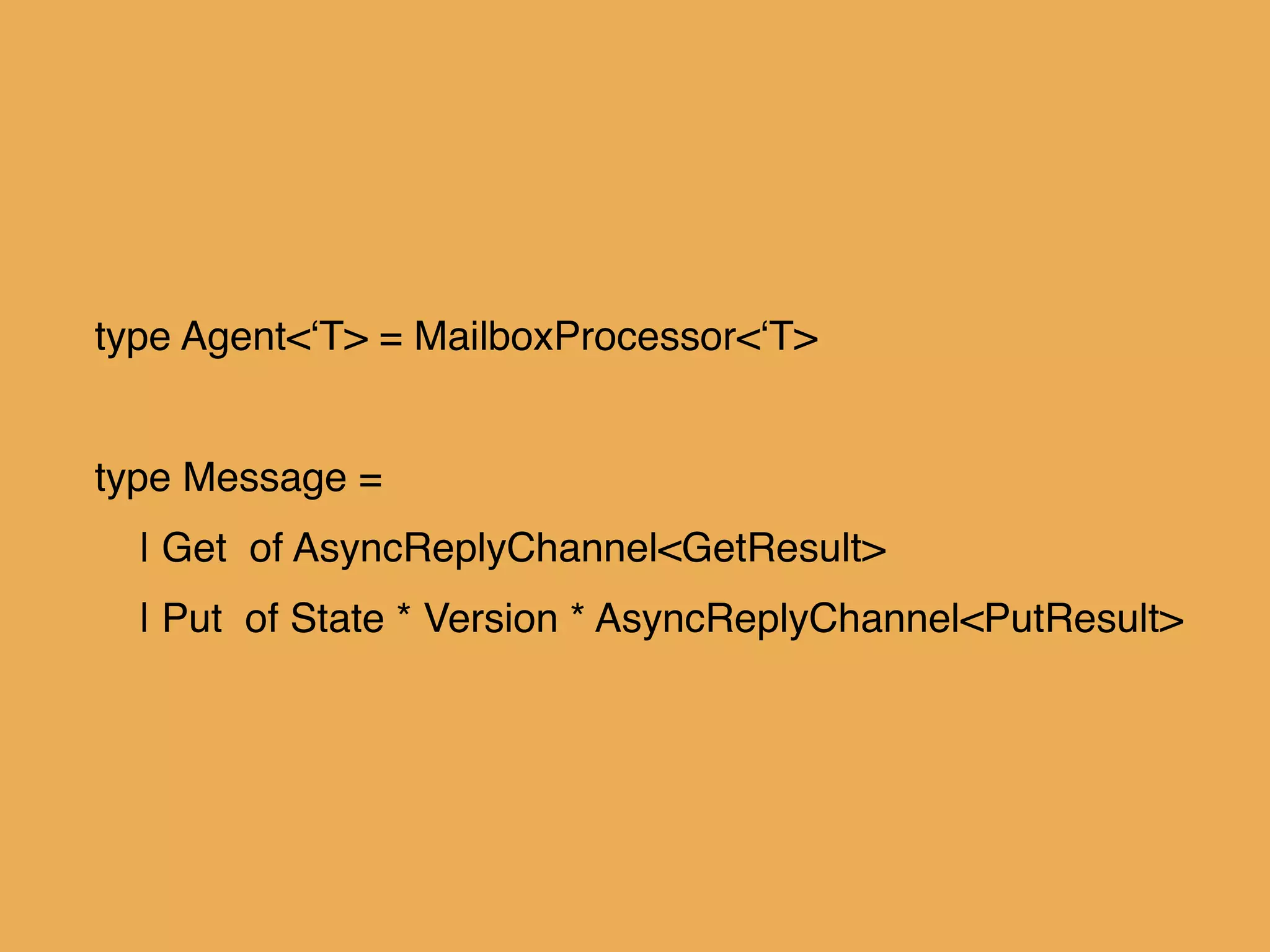 type Agent<‘T> = MailboxProcessor<‘T>!
!
type Message = !
| Get of AsyncReplyChannel<GetResult>!
| Put of State * Version * AsyncReplyChannel<PutResult>
 