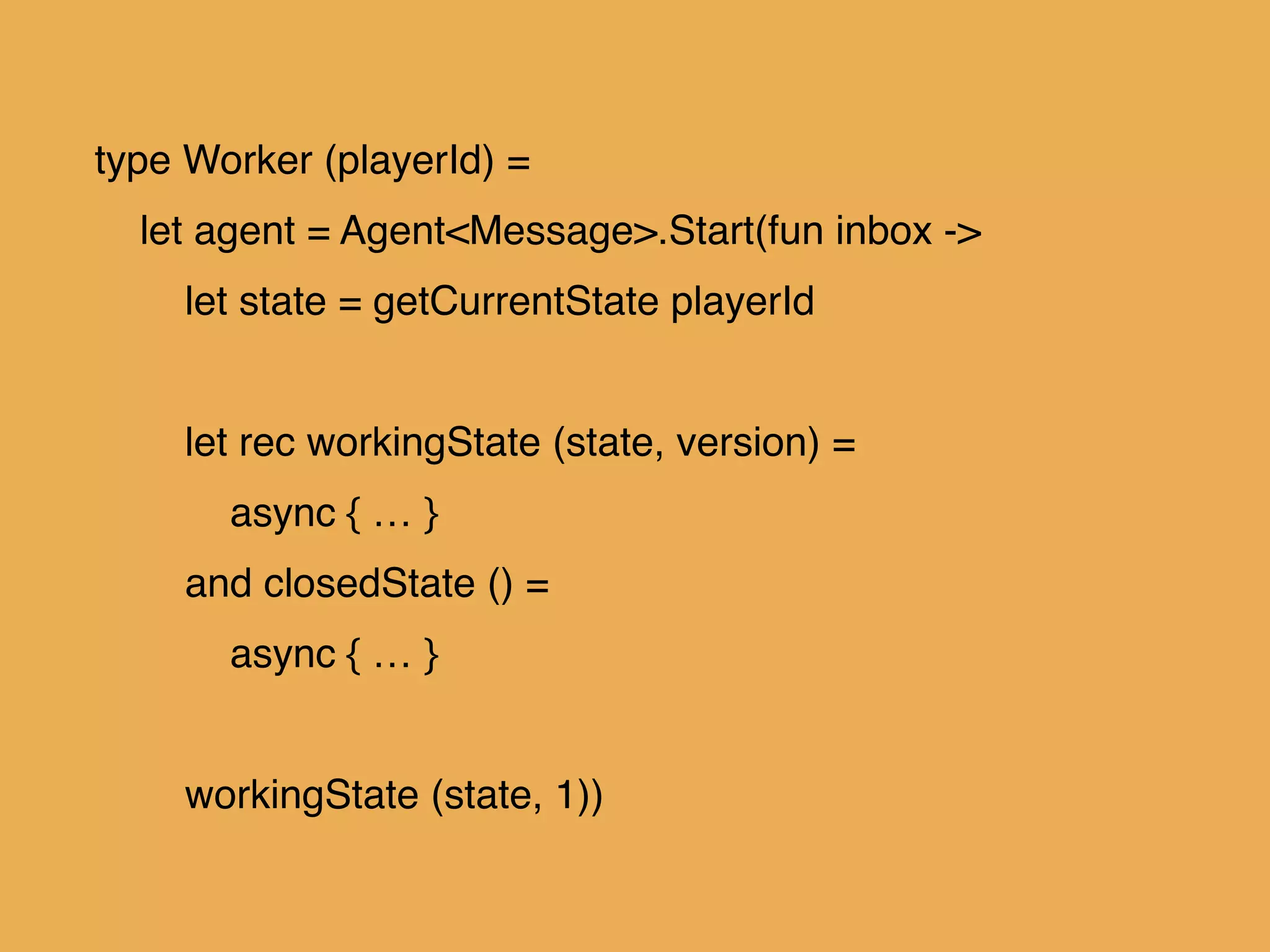 type Worker (playerId) =!
let agent = Agent<Message>.Start(fun inbox ->!
let state = getCurrentState playerId!
!
let rec workingState (state, version) = !
async { … }!
and closedState () =!
async { … }!
!
workingState (state, 1))
 