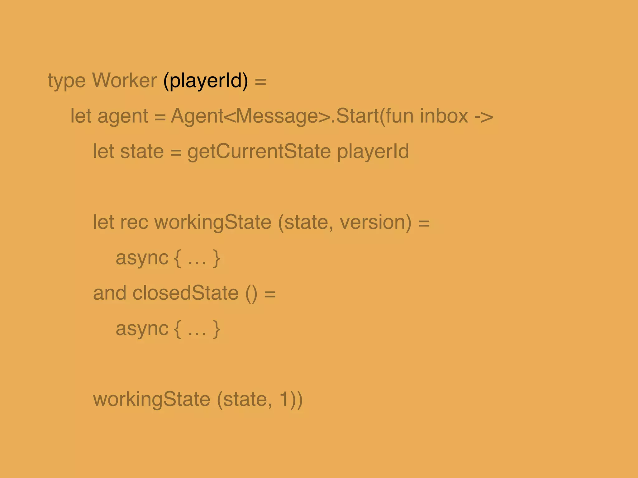 type Worker (playerId) =!
let agent = Agent<Message>.Start(fun inbox ->!
let state = getCurrentState playerId!
!
let rec workingState (state, version) = !
async { … }!
and closedState () =!
async { … }!
!
workingState (state, 1))
 