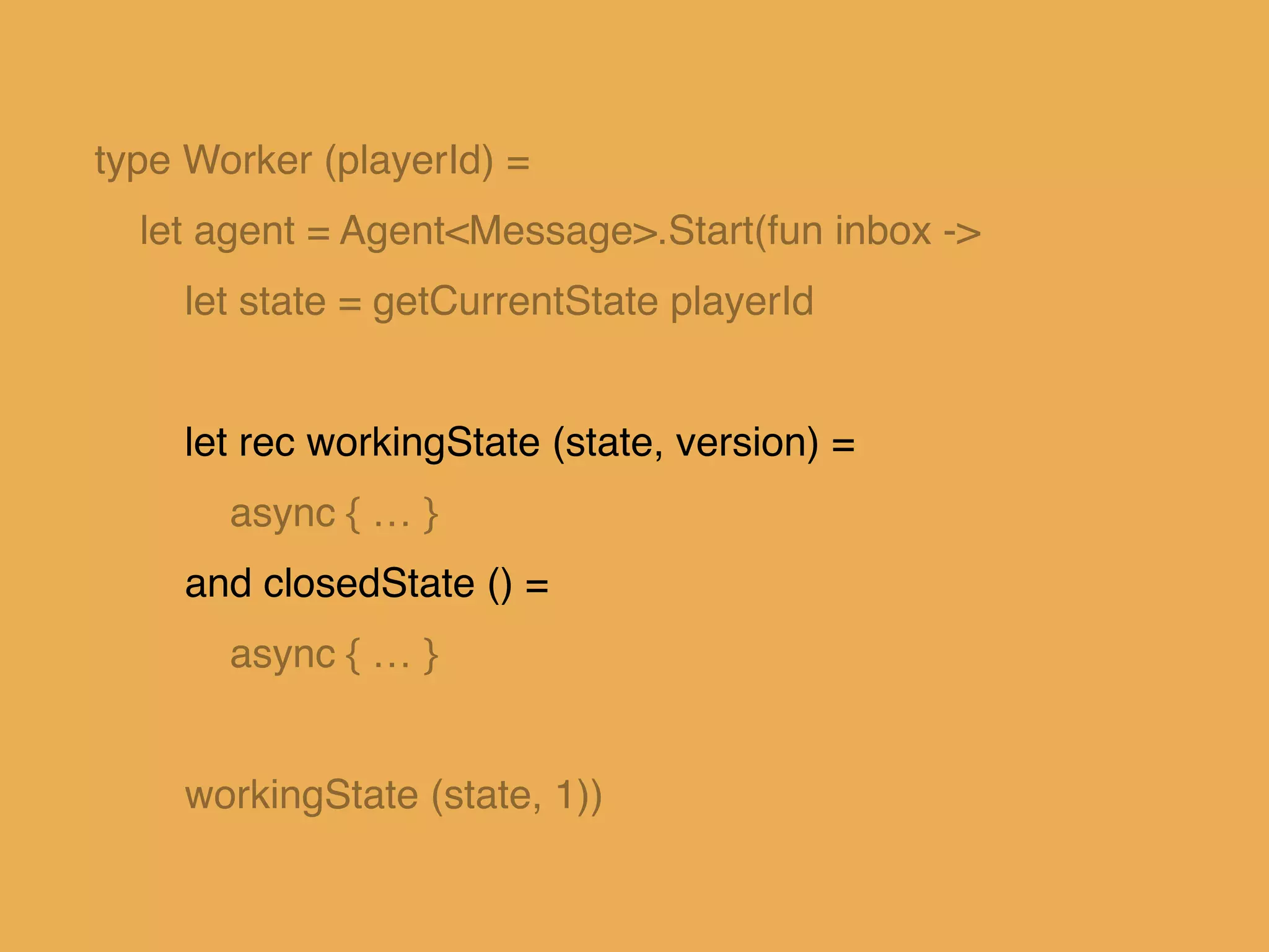 type Worker (playerId) =!
let agent = Agent<Message>.Start(fun inbox ->!
let state = getCurrentState playerId!
!
let rec workingState (state, version) = !
async { … }!
and closedState () =!
async { … }!
!
workingState (state, 1))
 