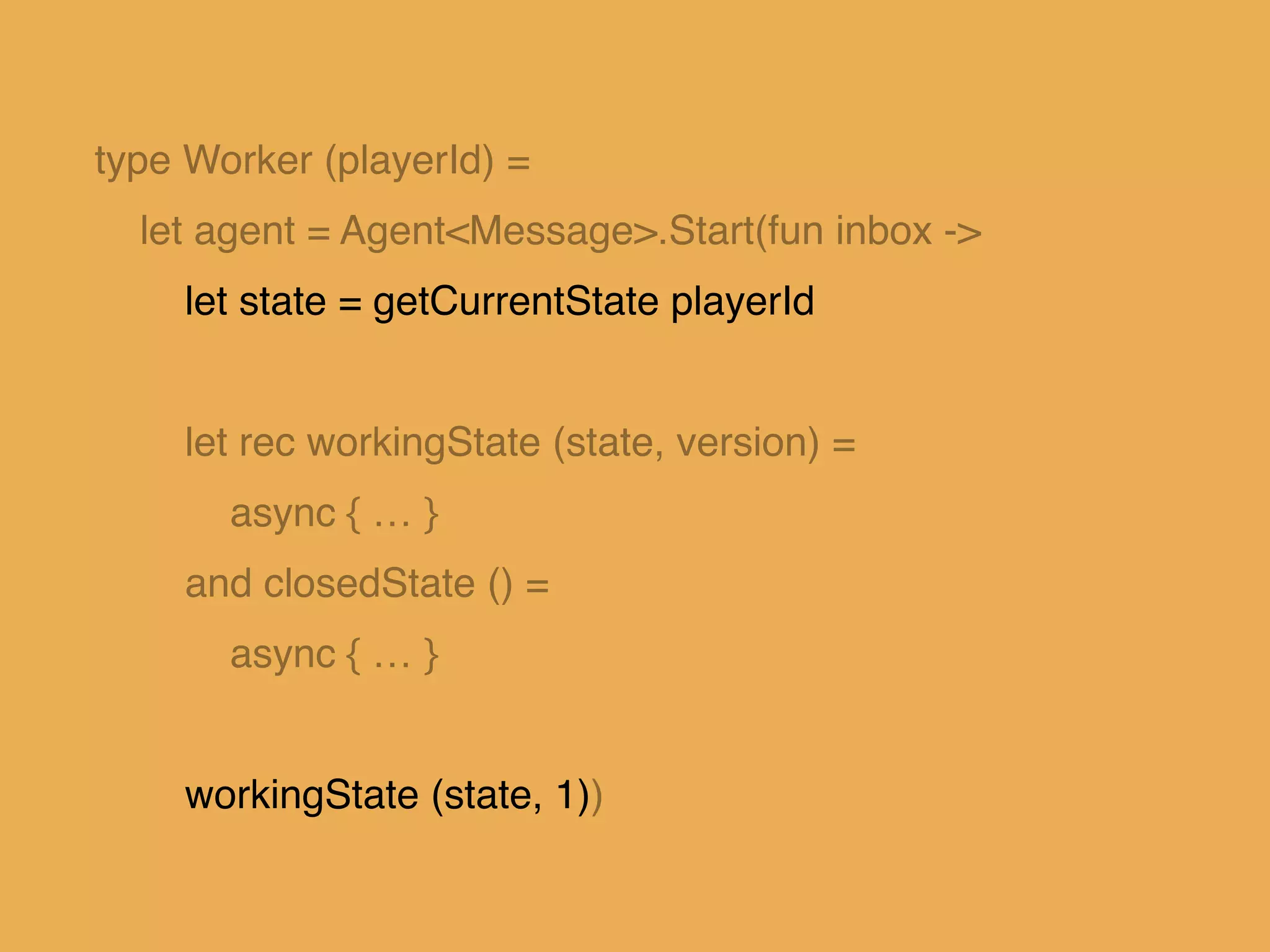 type Worker (playerId) =!
let agent = Agent<Message>.Start(fun inbox ->!
let state = getCurrentState playerId!
!
let rec workingState (state, version) = !
async { … }!
and closedState () =!
async { … }!
!
workingState (state, 1))
 