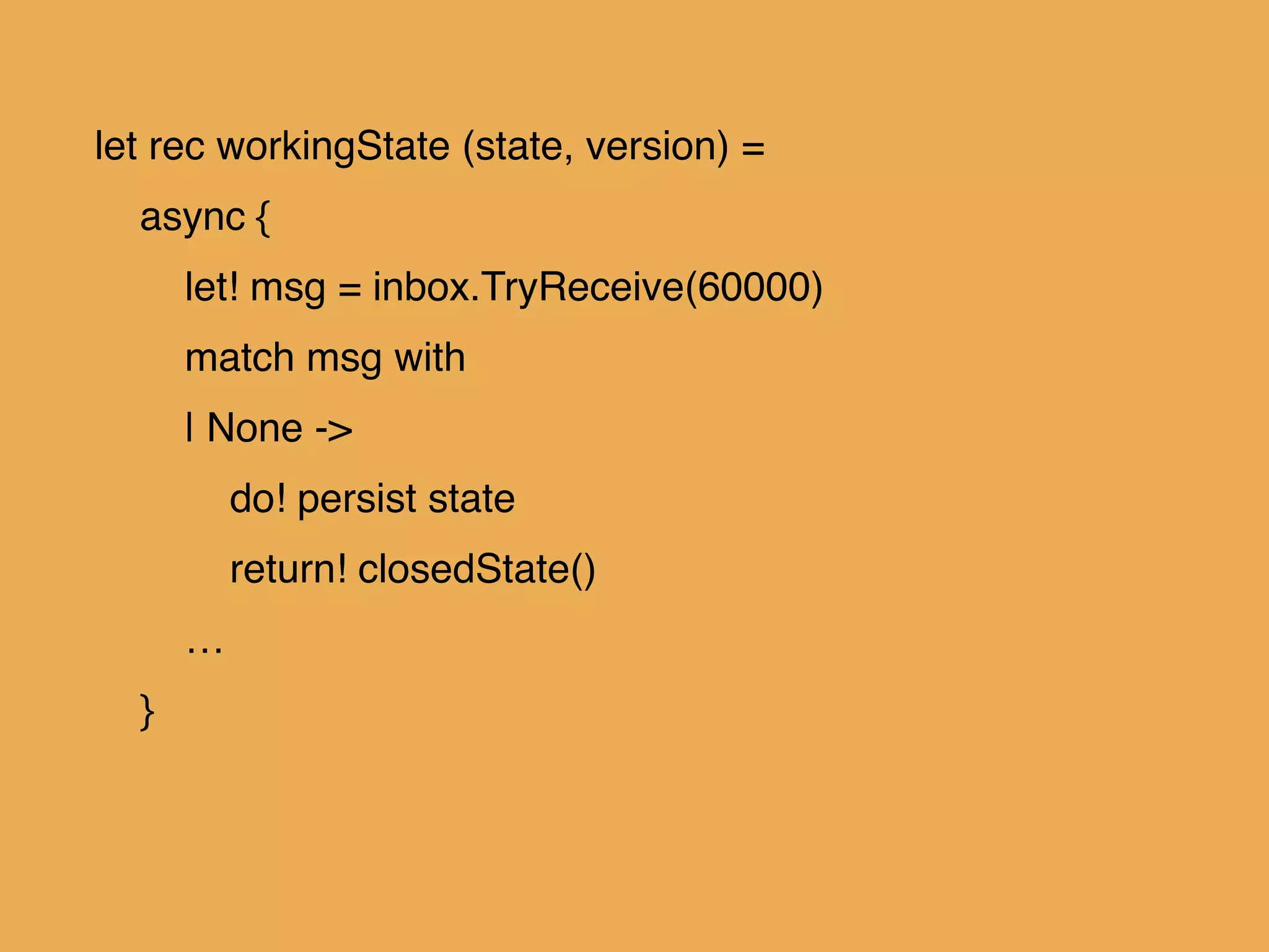 let rec workingState (state, version) = !
async { !
let! msg = inbox.TryReceive(60000)!
match msg with!
| None -> !
do! persist state!
return! closedState()!
…!
}!
 