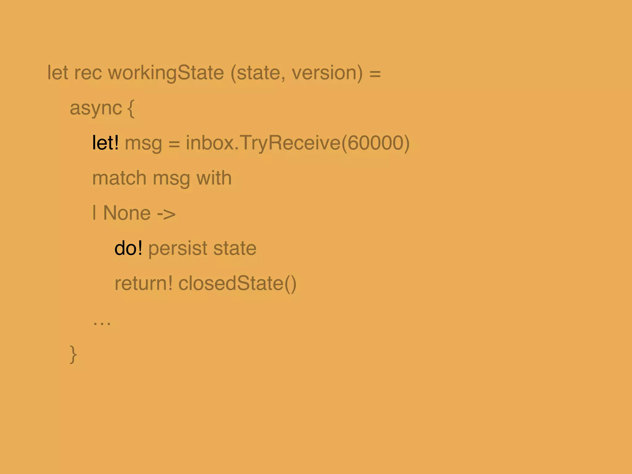 let rec workingState (state, version) = !
async { !
let! msg = inbox.TryReceive(60000)!
match msg with!
| None -> !
do! persist state!
return! closedState()!
…!
}!
 