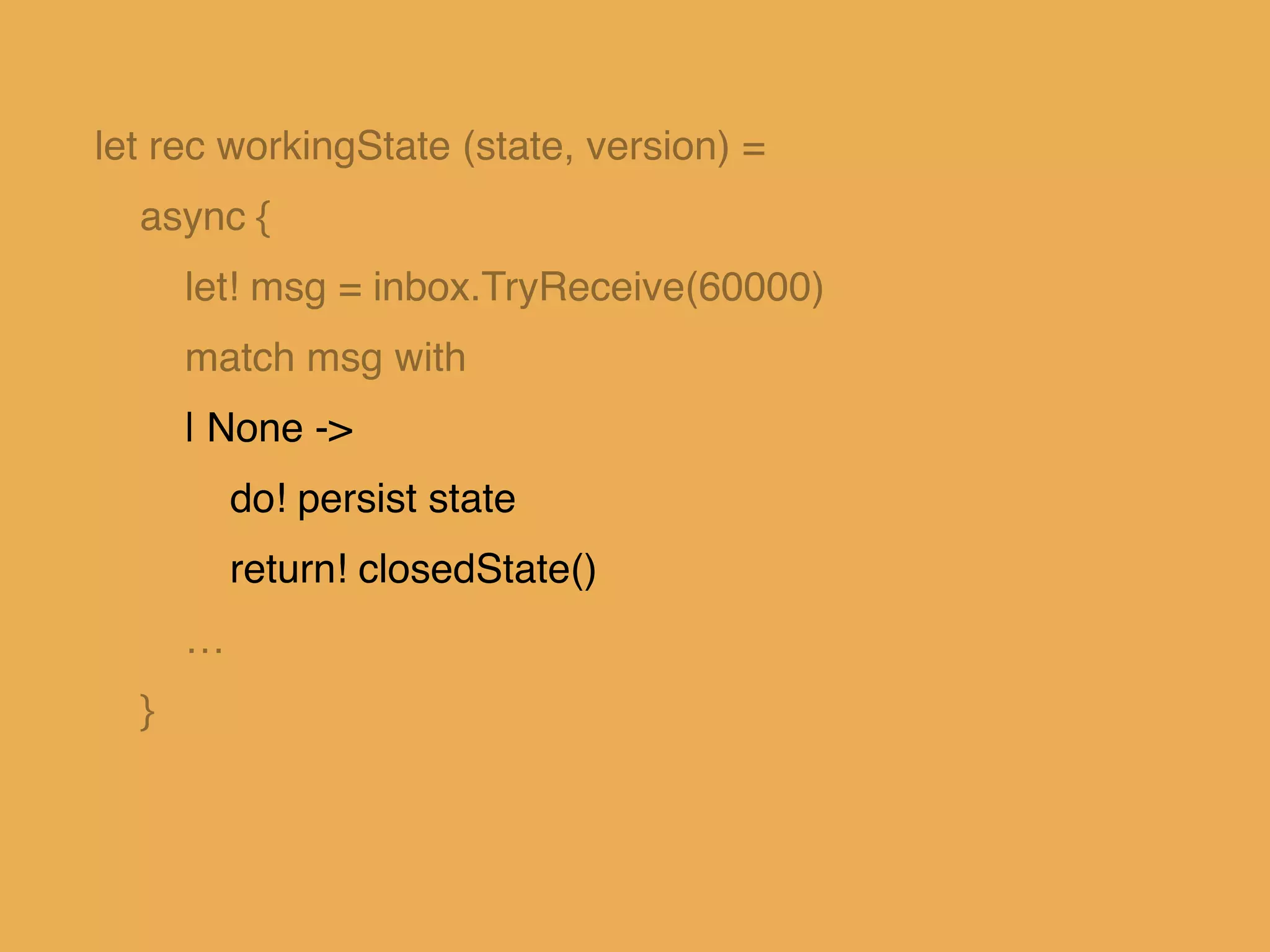 let rec workingState (state, version) = !
async { !
let! msg = inbox.TryReceive(60000)!
match msg with!
| None -> !
do! persist state!
return! closedState()!
…!
}!
 
