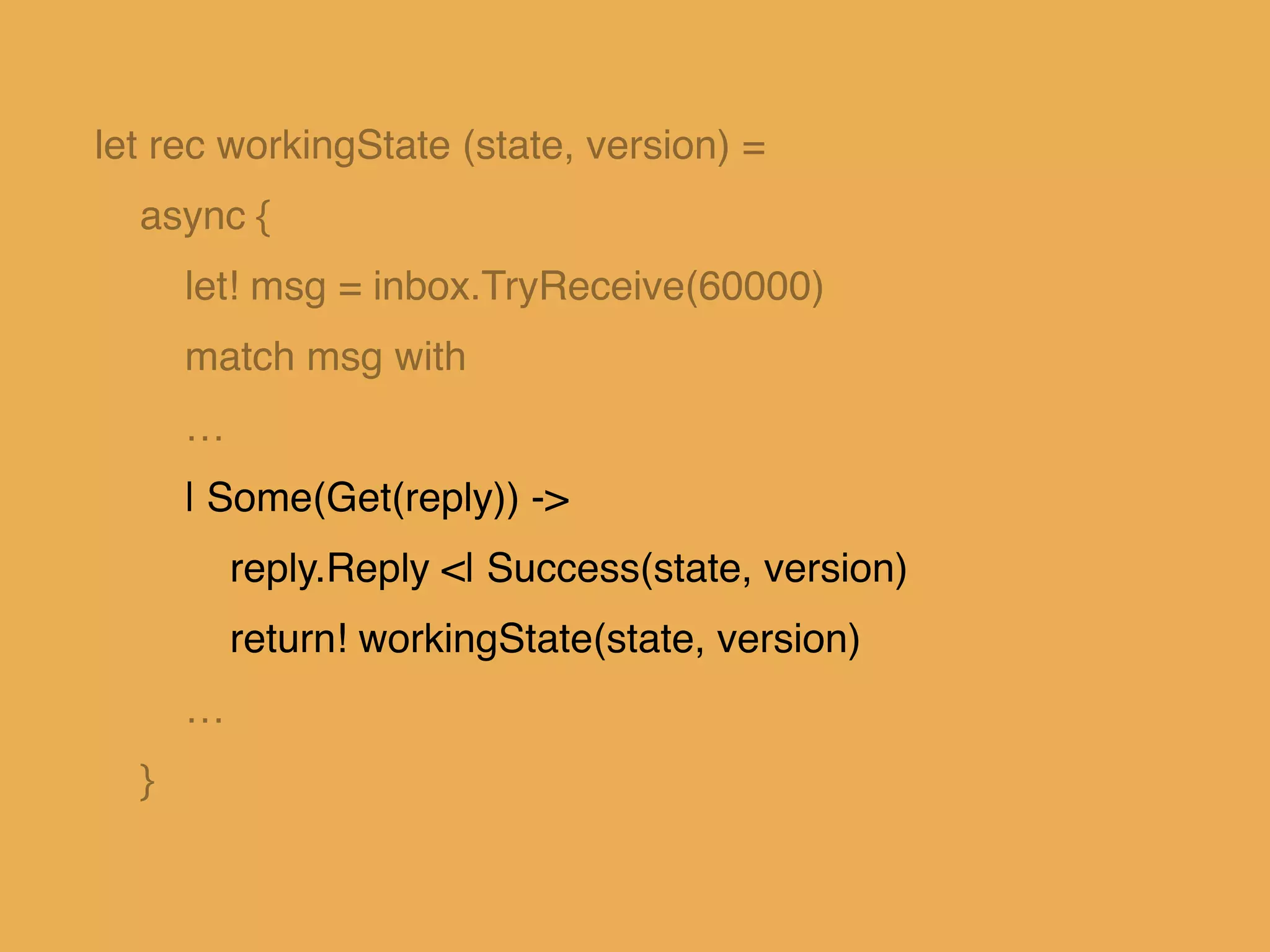 let rec workingState (state, version) = !
async { !
let! msg = inbox.TryReceive(60000)!
match msg with!
…!
| Some(Get(reply)) ->!
reply.Reply <| Success(state, version)!
return! workingState(state, version)!
…!
}!
 