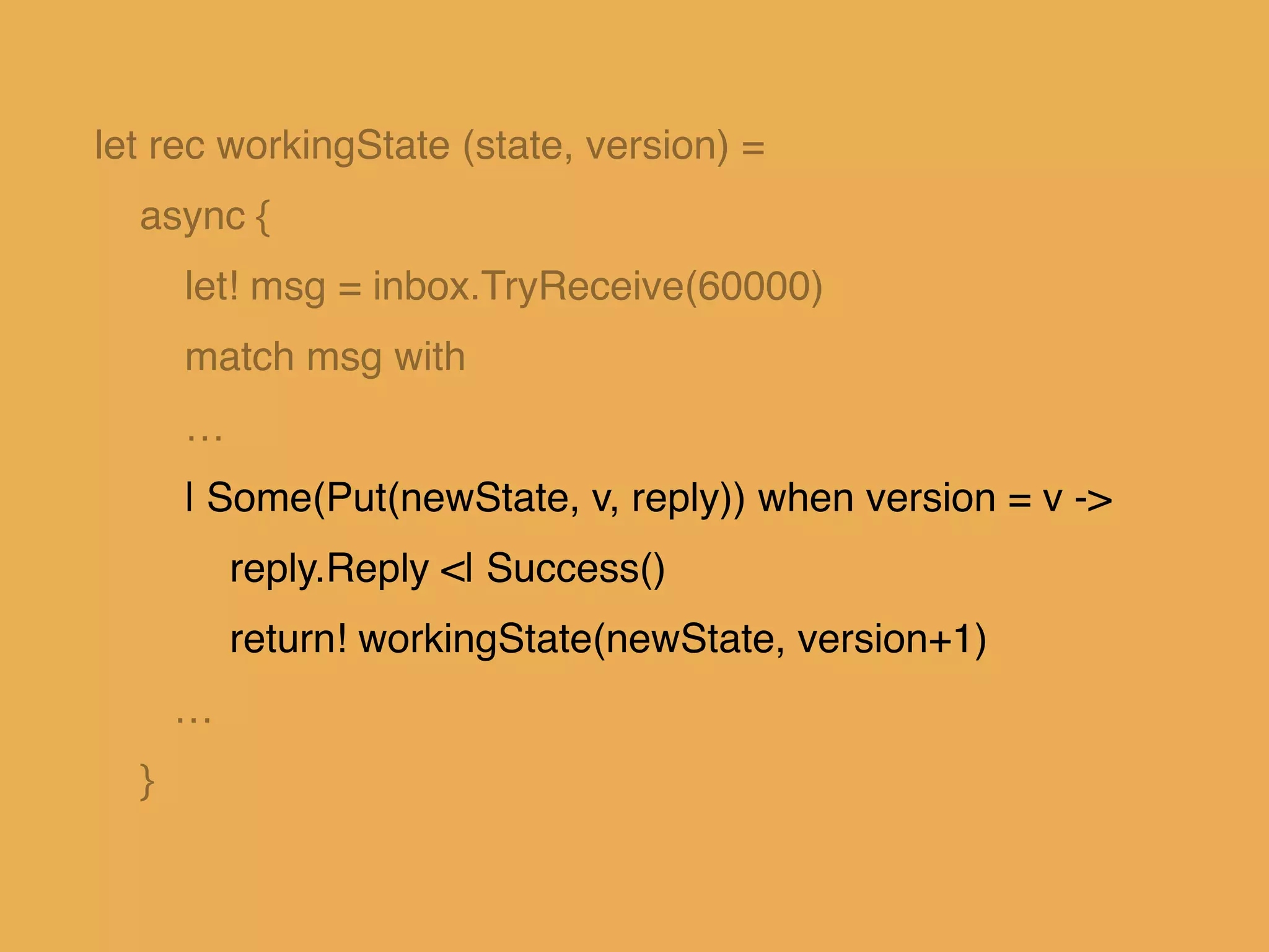 let rec workingState (state, version) = !
async { !
let! msg = inbox.TryReceive(60000)!
match msg with!
…!
| Some(Put(newState, v, reply)) when version = v ->!
reply.Reply <| Success()!
return! workingState(newState, version+1)!
…!
}
 