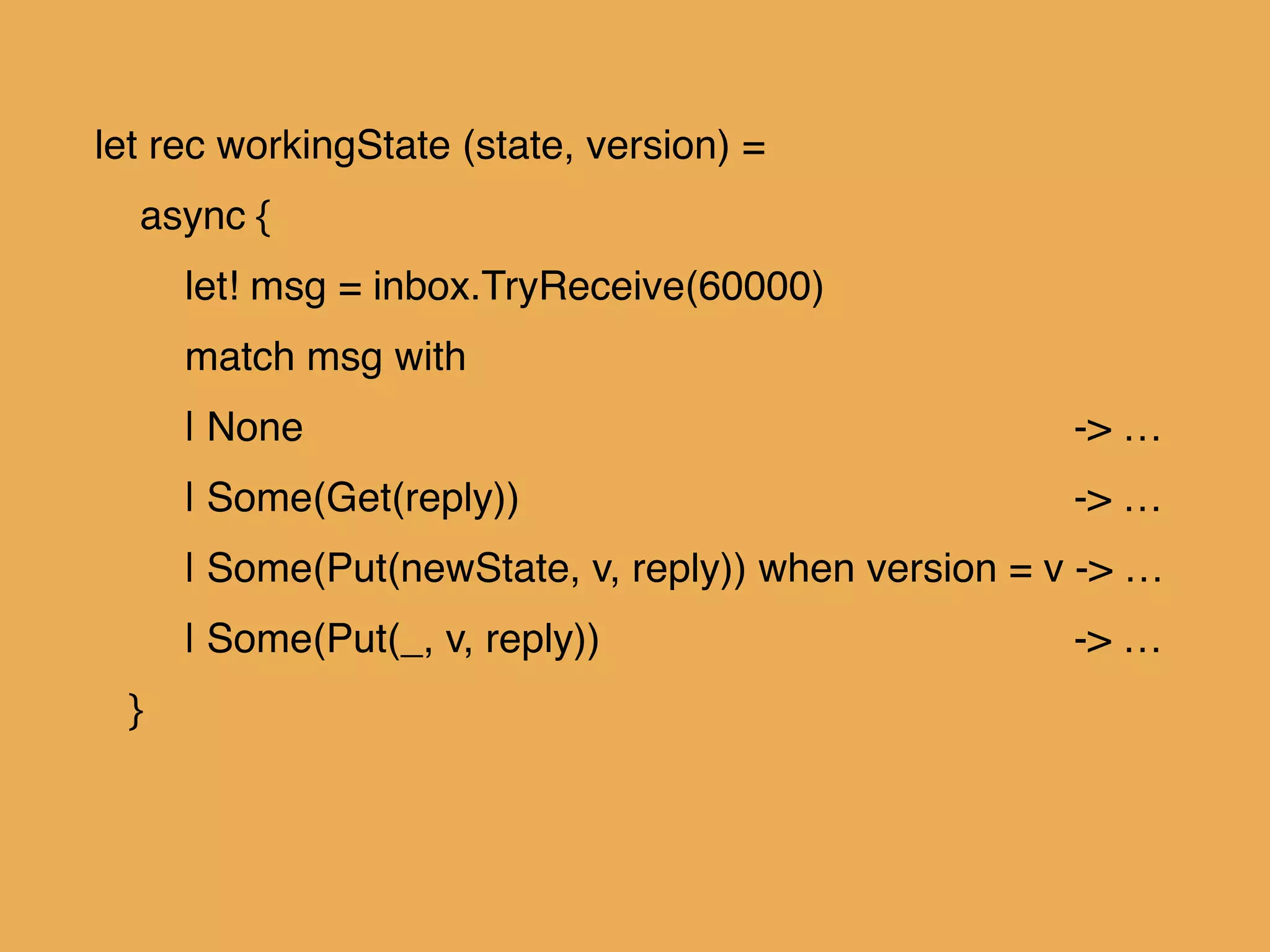 let rec workingState (state, version) = !
async { !
let! msg = inbox.TryReceive(60000)!
match msg with!
| None ! ! ! ! ! ! -> …!
| Some(Get(reply)) ! ! ! ! -> …!
| Some(Put(newState, v, reply)) when version = v -> …!
| Some(Put(_, v, reply)) ! ! ! -> …!
}
 
