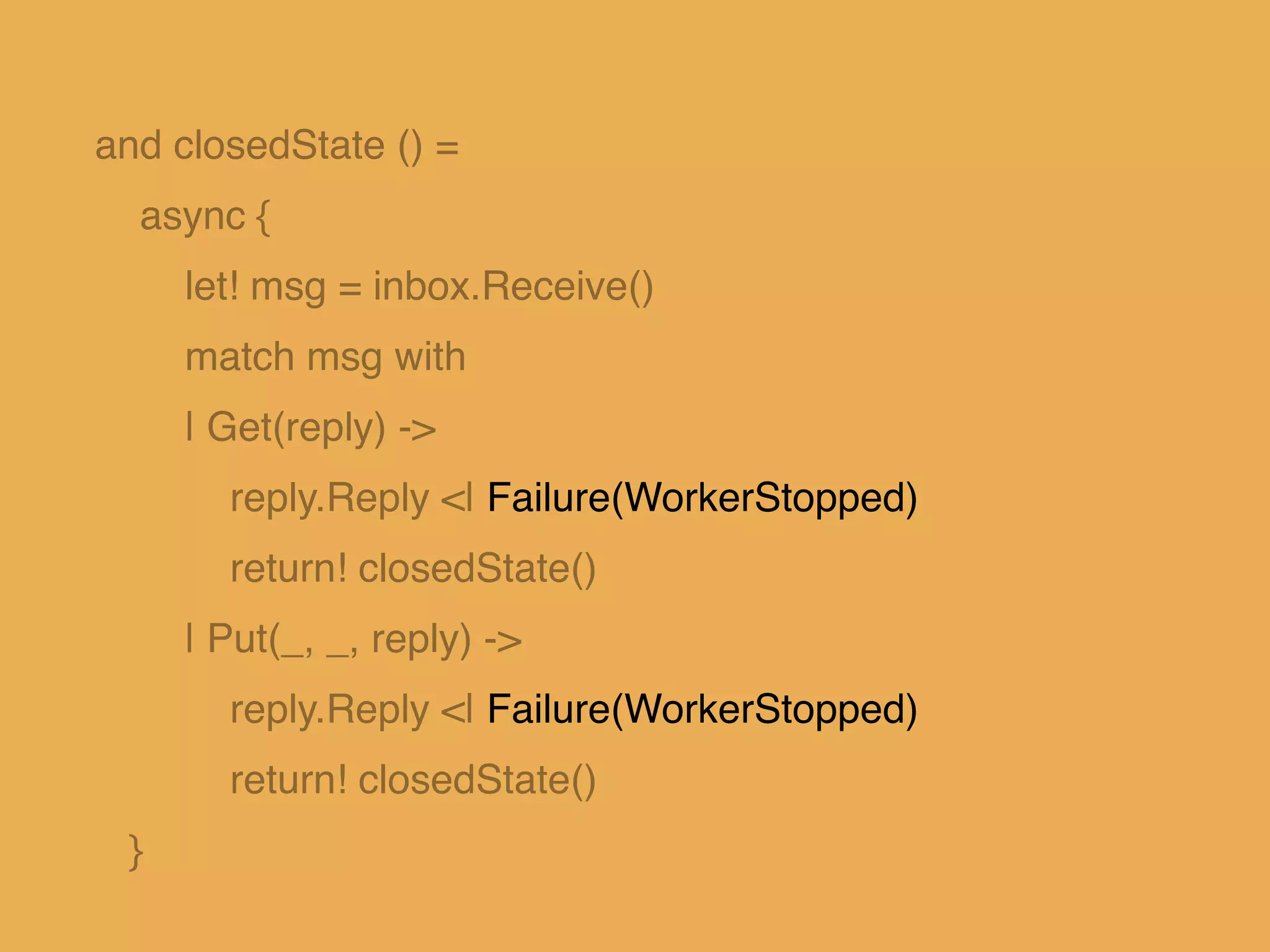 and closedState () = !
async { !
let! msg = inbox.Receive()!
match msg with!
| Get(reply) ->!
reply.Reply <| Failure(WorkerStopped)!
return! closedState()!
| Put(_, _, reply) ->!
reply.Reply <| Failure(WorkerStopped)!
return! closedState()!
}
 
