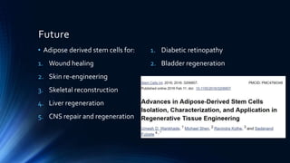 Future
• Adipose derived stem cells for:
1. Wound healing
2. Skin re-engineering
3. Skeletal reconstruction
4. Liver regeneration
5. CNS repair and regeneration
1. Diabetic retinopathy
2. Bladder regeneration
 
