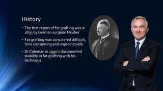 History
• The first report of fat grafting was in
1893 by German surgeon Neuber
• Fat grafting was considered difficult,
time consuming and unpredictable
• Dr Coleman in 1990’s documented
stability in fat grafting with his
technique
 