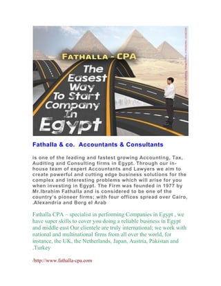 Fathalla & co. Accountants & Consultants
is one of the leading and fastest growing Accounting, Tax,
Auditing and Consulting firms in Egypt. Through our in-
house team of expert Accountants and Lawyers we aim to
create powerful and cutting edge business solutions for the
complex and interesting problems which will arise for you
when investing in Egypt. The Firm was founded in 1977 by
Mr.Ibrahim Fathalla and is considered to be one of the
country’s pioneer firms; with four offices spread over Cairo,
Alexandria and Borg el Arab.
Fathalla CPA – specialist in performing Companies in Egypt , we
have super skills to cover you doing a reliable business in Egypt
and middle east Our clientele are truly international; we work with
national and multinational firms from all over the world, for
instance, the UK, the Netherlands, Japan, Austria, Pakistan and
Turkey.
http://www.fathalla-cpa.com/
 