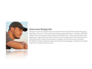 Giovanni Bulgarelli
Florida Ice and Farm (Cristal, Rock Ice, Imperial, Pilsen,Tropical) Mc Donald’s, Musmanni,
Dos Pinos, Century 21, Microsoft, Librería Internacional, Euroautos, AutoStar, ASECCSS,
COSEVI, Bac San José, Bancrédito, Mitsubishi,TOYOTA, Coca Cola, Kraft, Kimberly Clark,
Megasuper, Hogar Feliz,Automóvil Club de Costa Rica,Alianza del Sí, Partido Liberación
Nacional, Partido Unidad, Partido Acción Ciudadana, Partido Renovación Sandinista,
FICOHSA (Honduras) Alcaldía de San José,Alcaldía De Tegucigalpa, Alcaldía de San Pedro
Sula, Diario La Nación, Diario Al Día,
 