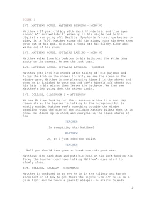 2
SCENE 1
INT. MATTHEWS HOUSE, MATTHEWS BEDROOM – MORNING
Matthew a 17 year old boy with short blonde hair and blue eyes
around 6’2 and well-built wakes up in his single bed to his
digital alarm going off. Berlioz: Symphonie Fantastique begins to
play, it is 7:00. Matthew turns off his alarm, rubs his eyes then
gets out of his bed. He picks a towel off his filthy floor and
walks out of his room.
INT. MATTHEWS HOUSE, UPSTAIRS LANDING – MORNING
Matthew walks from his bedroom to his bathroom, the white door
shuts on the camera. We see the lock turn.
INT. MATTHEWS HOUSE, UPSTAIRS BATHROOM – MORNING
Matthew gets into his shower after taking off his pajamas and
turns the knob on the shower to full, we see the steam on the
window grow. Matthew is now pleasuring himself in the shower and
when he is finished he gets out and dry’s himself off checks out
his hair in his mirror then leaves the bathroom. We then see
Matthew’s DNA going down the shower drain.
INT. COLLEGE, CLASSROOM 1 - AFTERNOON
We see Matthew looking out the classroom window in a sort day
dream state, the teacher is talking in the background but is
mostly mumble. Matthew see’s something outside the window
crawling round the side of the building Matthew blinks then it is
gone. He stands up in shock and everyone in the class stares at
him
TEACHER
Is everything okay Matthew?
MATTHEW
Uh, Yh I just need the toilet
TEACHER
Well you should have gone at break now take your seat
Matthews sits back down and puts his head on his left hand on his
face, the teacher continues talking Matthew’s eyes start to
slowly close…
INT. COLLEGE, HALLWAY – NIGHTMARE
Matthew is confused as to why he is in the hallway and has no
recollection of how he got there the lights turn off he is in a
grim light and he hears a gravely whisper. He starts to walk
 
