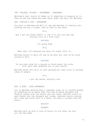 4
INT. COLLEGE, TOILETS – NIGHTMARE – FLASHBACK
Matthew’s door starts to shake as if something is banging on it.
Then we see the hands and arms reach under the door for Matthew.
EXT. OUTSIDE A PUB – AFTERNOON
Cut back to Matthew and Will at the pub Matthew is staring into
nothing and has a slight look of fear on his face.
WILL
See I got you there didn’t I, now I’ll tell you why the
missing link is a fish crea-
MATTHEW
I’m going home
WILL
What why? It’s because you know I’m right isn’t it.
Matthew starts to walk off and as he puts his coat on he turns
around to Will
MATTHEW
Do you ever stop for a second to think about the utter
bull shit that dribbles out of your mouth?
Matthew walks off, Will is left puzzled but then turns to another
table of people
WILL
I got two words, missing link.
EXT. A ROAD – LATE AFTERNOON
Cut to Matthew walking down a suburban road, he is visibly shaken
by something as he walks down the road he hears whispers and
murmurs coming from the drains and the trees. Matthew starts to
walk faster but the whispers get louder, Matthew starts running
but trips and falls next to a drain. He hears a scream from the
drain.
MONSTER
FATHER!
Matthew gets up with a look of horror on his face, he runs
all the way home,
 