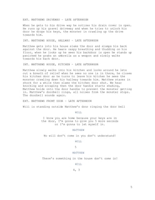 5
EXT. MATTHEWS DRIVEWAY – LATE AFTERNOON
When he gets to his drive way he notices his drain cover is open.
He runs up his gravel driveway and when he tries to unlock his
door he drops his keys, the monster in crawling up the drive
towards him.
INT. MATTHEWS HOUSE, HALLWAY – LATE AFTERNOON
Matthew gets into his house slams the door and slumps his back
against the door. He hears raspy breathing and thudding on his
floor, when he looks up he sees his backdoor is open he stands up
panicked he grabs an umbrella as a weapon and slowly walks
towards his back door.
INT. MATTHEWS HOUSE, KITCHEN – LATE AFTERNOON
Matthew slowly walks into his kitchen and looks around he lets
out a breath of relief when he sees no one is in there, he closes
his kitchen door as he turns to leave his kitchen he sees the
monster crawling down his hallway towards him. Matthew stares in
shock for a while then slams the kitchen door shut. We hear
knocking and scraping then the door handle starts shaking,
Matthew holds onto the door handle to prevent the monster getting
in. Matthew’s doorbell rings, all noises from the monster stops.
The doorbell sounds again.
EXT. MATTHEWS FRONT DOOR – LATE AFTERNOON
Will is standing outside Matthew’s door ringing the door bell
WILL
I know you are home because your keys are in
the door, I’m gonna to give you 5 more seconds
or I’m gonna to let myself in.
MATTHEW
No will don’t come in you don’t understand!
WILL
5
MATTHEW
There’s something in the house don’t come in!
WILL
4, 3
 