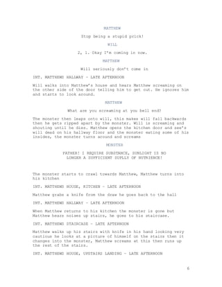 6
MATTHEW
Stop being a stupid prick!
WILL
2, 1. Okay I’m coming in now.
MATTHEW
Will seriously don’t come in
INT. MATTHEWS HALLWAY – LATE AFTERNOON
Will walks into Matthew’s house and hears Matthew screaming on
the other side of the door telling him to get out. He ignores him
and starts to look around.
MATTHEW
What are you screaming at you bell end?
The monster then leaps onto will, this makes will fall backwards
then he gets ripped apart by the monster. Will is screaming and
shouting until he dies. Matthew opens the kitchen door and see’s
will dead on his hallway floor and the monster eating some of his
insides, the monster turns around and screams
MONSTER
FATHER! I REQUIRE SUBSTANCE, SUNLIGHT IS NO
LONGER A SUFFICIENT SUPLLY OF NUTRIENCE!
The monster starts to crawl towards Matthew, Matthew turns into
his kitchen
INT. MATTHEWS HOUSE, KITCHEN – LATE AFTERNOON
Matthew grabs a knife from the draw he goes back to the hall
INT. MATTHEWS HALLWAY – LATE AFTERNOON
When Matthew returns to his kitchen the monster is gone but
Matthew hears noises up stairs, he goes to his staircase.
INT. MATTHEWS STAIRCASE – LATE AFTERNOON
Matthew walks up his stairs with knife in his hand looking very
cautious he looks at a picture of himself on the stairs then it
changes into the monster, Matthew screams at this then runs up
the rest of the stairs.
INT. MATTHEWS HOUSE, UPSTAIRS LANDING – LATE AFTERNOON
 