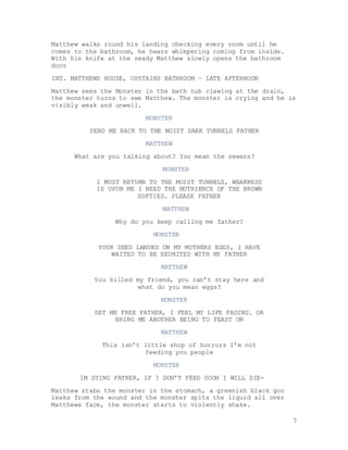 7
Matthew walks round his landing checking every room until he
comes to the bathroom, he hears whimpering coming from inside.
With his knife at the ready Matthew slowly opens the bathroom
door
INT. MATTHEWS HOUSE, UPSTAIRS BATHROOM – LATE AFTERNOON
Matthew sees the Monster in the bath tub clawing at the drain,
the monster turns to see Matthew. The monster is crying and he is
visibly weak and unwell.
MONSTER
SEND ME BACK TO THE MOIST DARK TUNNELS FATHER
MATTHEW
What are you talking about? You mean the sewers?
MONSTER
I MUST RETURN TO THE MOIST TUNNELS, WEAKNESS
IS UPON ME I NEED THE NUTRIENCE OF THE BROWN
SOFTIES. PLEASE FATHER
MATTHEW
Why do you keep calling me father?
MONSTER
YOUR SEED LANDED ON MY MOTHERS EGGS, I HAVE
WAITED TO BE REUNITED WITH MY FATHER
MATTHEW
You killed my friend, you can’t stay here and
what do you mean eggs?
MONSTER
SET ME FREE FATHER, I FEEL MY LIFE FADING. OR
BRING ME ANOTHER BEING TO FEAST ON
MATTHEW
This isn’t little shop of horrors I’m not
feeding you people
MONSTER
IM DYING FATHER, IF I DON’T FEED SOON I WILL DIE-
Matthew stabs the monster in the stomach, a greenish black goo
leaks from the wound and the monster spits the liquid all over
Matthews face, the monster starts to violently shake.
 