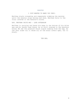 8
MONSTER
I JUST WANTED TO MAKE YOU PROU-
Matthew starts screaming and repeatedly stabbing the monster
until the monster stops moving and dies. Matthew falls to the
floor covered in the monster’s blood.
EXT. MATTEWS DRIVE WAY – LATE AFTERNOON
Matthew is carrying two heavy bin bags to the bottom of his drive
way and he leaves them there, he is still covered in the monsters
blood. We see the greenish black liquid leaking from the bag. As
the shot zooms out it shows all of the drain covers open. Cut to
black.
THE END.
 