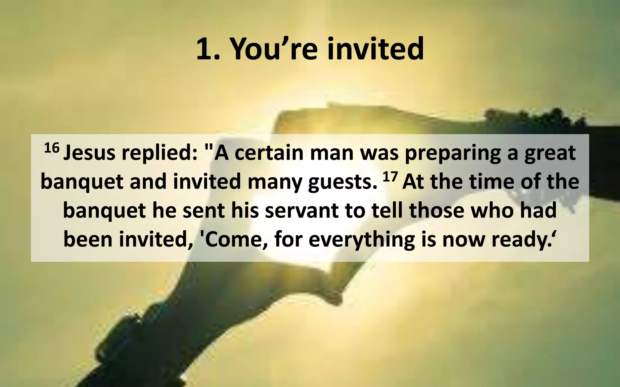 1. You’re invited
16 Jesus replied: "A certain man was preparing a great
banquet and invited many guests. 17 At the time of the
banquet he sent his servant to tell those who had
been invited, 'Come, for everything is now ready.‘
 