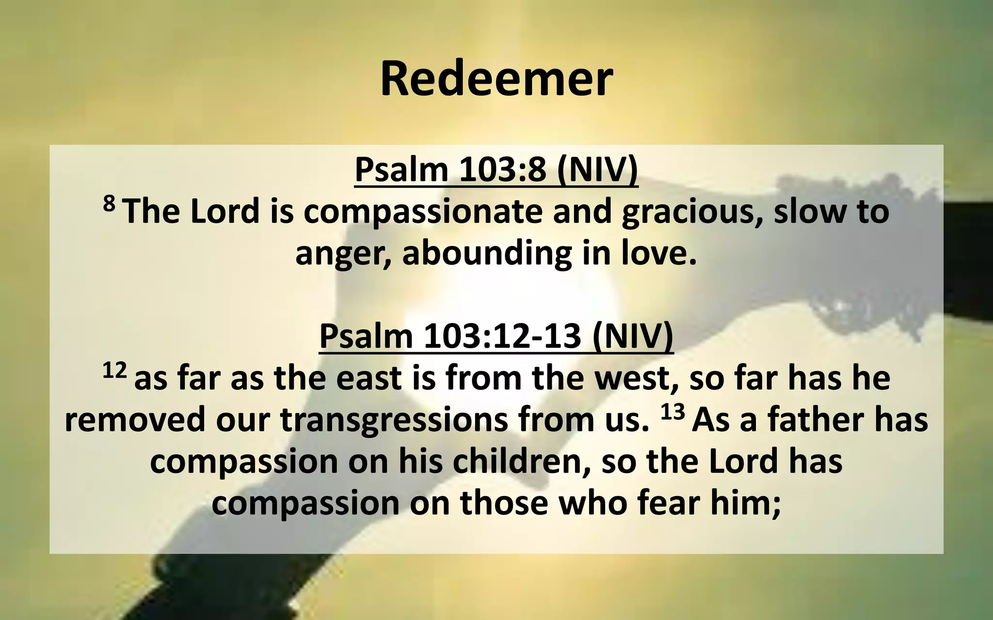 Redeemer
Psalm 103:8 (NIV)
8 The Lord is compassionate and gracious, slow to
anger, abounding in love.
Psalm 103:12-13 (NIV)
12 as far as the east is from the west, so far has he
removed our transgressions from us. 13 As a father has
compassion on his children, so the Lord has
compassion on those who fear him;
 