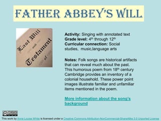 Father Abbey’s Will Activity: Singing with annotated text Grade level: 4th through 12th Curricular connection: Social studies,  music,language arts Notes: Folk songs are historical artifacts that can reveal much about the past. This humorous poem from 18th century Cambridge provides an inventory of a colonial household. These power point images illustrate familiar and unfamiliar items mentioned in the poem.   More information about the song’s background This work by Anne Louise White is licensed under a Creative Commons Attribution-NonCommercial-ShareAlike 3.0 Unported License 