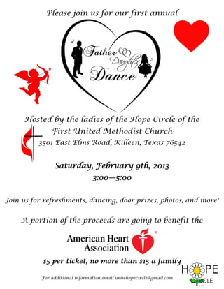 Please join us for our first annual




     Hosted by the ladies of the Hope Circle of the
               First United Methodist Church
          3501 East Elms Road, Killeen, Texas 76542


                Saturday, February 9th, 2013
                                3:00—5:00


Join us for refreshments, dancing, door prizes, photos, and more!


    A portion of the proceeds are going to benefit the




           $5 per ticket, no more than $15 a family

           For additional information email umwhopecircle@gmail.com
 