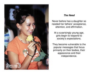 The Need

Never before has a daughter so
needed her fathers’ acceptance,
   attention, and affirmation.

  At a surprisingly young age,
    girls begin to respond to
     society’s expectations.

They become vulnerable to the
 popular messages that focus
 primarily on their bodies, their
     appearance and their
         independence.
 