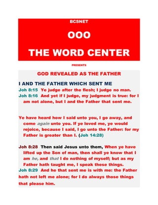 BCSNET
OOO
THE WORD CENTER
PRESENTS
GOD REVEALED AS THE FATHER
I AND THE FATHER WHICH SENT ME
Joh 8:15 Ye judge after the flesh; I judge no man.
Joh 8:16 And yet if I judge, my judgment is true: for I
am not alone, but I and the Father that sent me.
Ye have heard how I said unto you, I go away, and
come again unto you. If ye loved me, ye would
rejoice, because I said, I go unto the Father: for my
Father is greater than I. (Joh 14:28)
Joh 8:28 Then said Jesus unto them, When ye have
lifted up the Son of man, then shall ye know that I
am he, and that I do nothing of myself; but as my
Father hath taught me, I speak these things.
Joh 8:29 And he that sent me is with me: the Father
hath not left me alone; for I do always those things
that please him.
 