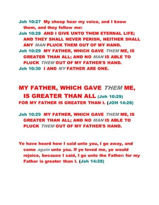 Joh 10:27 My sheep hear my voice, and I know
them, and they follow me:
Joh 10:28 AND I GIVE UNTO THEM ETERNAL LIFE;
AND THEY SHALL NEVER PERISH, NEITHER SHALL
ANY MAN PLUCK THEM OUT OF MY HAND.
Joh 10:29 MY FATHER, WHICH GAVE THEM ME, IS
GREATER THAN ALL; AND NO MAN IS ABLE TO
PLUCK THEM OUT OF MY FATHER'S HAND.
Joh 10:30 I AND MY FATHER ARE ONE.
MY FATHER, WHICH GAVE THEM ME,
IS GREATER THAN ALL (Joh 10:29)
FOR MY FATHER IS GREATER THAN I. (JOH 14:28)
Joh 10:29 MY FATHER, WHICH GAVE THEM ME, IS
GREATER THAN ALL; AND NO MAN IS ABLE TO
PLUCK THEM OUT OF MY FATHER'S HAND.
Ye have heard how I said unto you, I go away, and
come again unto you. If ye loved me, ye would
rejoice, because I said, I go unto the Father: for my
Father is greater than I. (Joh 14:28)
 