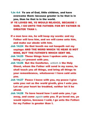 1Jn 4:4 Ye are of God, little children, and have
overcome them: because greater is he that is in
you, than he that is in the world.
IF YE LOVED ME, YE WOULD REJOICE, BECAUSE I
SAID, I GO UNTO THE FATHER: FOR MY FATHER IS
GREATER THAN I.
If a man love me, he will keep my words: and my
Father will love him, and we will come unto him,
and make our abode with him.
Joh 14:24 He that loveth me not keepeth not my
sayings: AND THE WORD WHICH YE HEAR IS NOT
MINE, BUT THE FATHER'S WHICH SENT ME.
Joh 14:25 These things have I spoken unto you,
being yet present with you.
Joh 14:26 But the Comforter, which is the Holy
Ghost, whom the Father will send in my name, he
shall teach you all things, and bring all things to
your remembrance, whatsoever I have said unto
you.
Joh 14:27 Peace I leave with you, my peace I give
unto you: not as the world giveth, give I unto you.
Let not your heart be troubled, neither let it be
afraid.
Joh 14:28 Ye have heard how I said unto you, I go
away, and come again unto you. If ye loved me, ye
would rejoice, because I said, I go unto the Father:
for my Father is greater than I.
 
