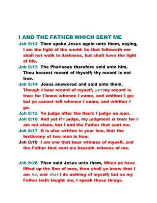 I AND THE FATHER WHICH SENT ME
Joh 8:12 Then spake Jesus again unto them, saying,
I am the light of the world: he that followeth me
shall not walk in darkness, but shall have the light
of life.
Joh 8:13 The Pharisees therefore said unto him,
Thou bearest record of thyself; thy record is not
true.
Joh 8:14 Jesus answered and said unto them,
Though I bear record of myself, yet my record is
true: for I know whence I came, and whither I go;
but ye cannot tell whence I come, and whither I
go.
Joh 8:15 Ye judge after the flesh; I judge no man.
Joh 8:16 And yet if I judge, my judgment is true: for I
am not alone, but I and the Father that sent me.
Joh 8:17 It is also written in your law, that the
testimony of two men is true.
Joh 8:18 I am one that bear witness of myself, and
the Father that sent me beareth witness of me.
Joh 8:28 Then said Jesus unto them, When ye have
lifted up the Son of man, then shall ye know that I
am he, and that I do nothing of myself; but as my
Father hath taught me, I speak these things.
 